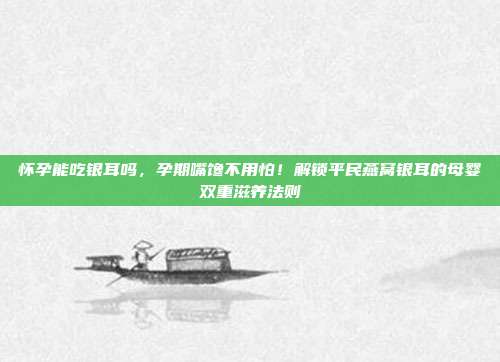 怀孕能吃银耳吗，孕期嘴馋不用怕！解锁平民燕窝银耳的母婴双重滋养法则