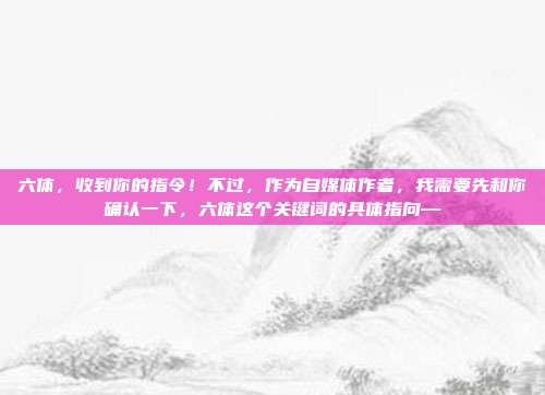 六体,收到你的指令!不过,作为自媒体作者,我需要先和你确认一下,六体这个关键词的具体指向—
