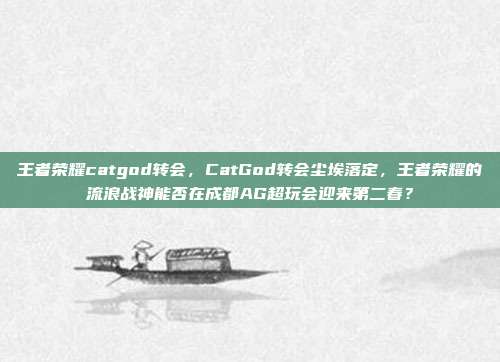 王者荣耀catgod转会,CatGod转会尘埃落定,王者荣耀的流浪战神能否在成都AG超玩会迎来第二春?