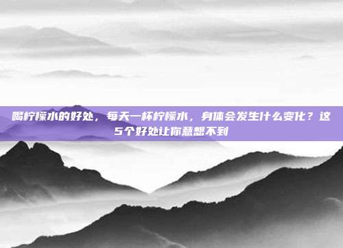 喝柠檬水的好处,每天一杯柠檬水,身体会发生什么变化?这5个好处让你意想不到