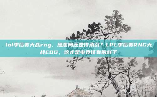 lol季后赛大战rng，恩怨局还是传承战？LPL季后赛RNG大战EDG，这才是电竞该有的样子