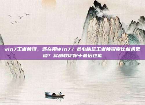 win7王者荣耀，还在用Win7？老电脑玩王者荣耀竟比新机更稳？实测教你榨干最后性能