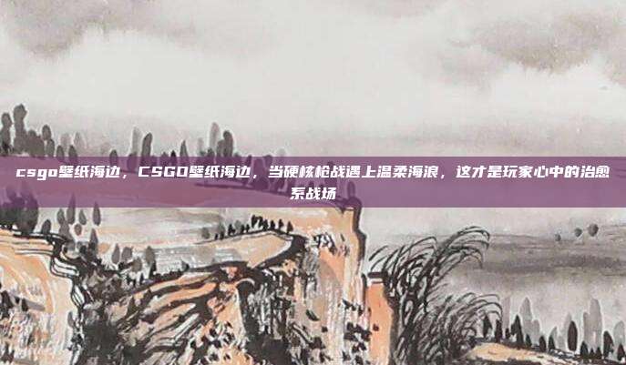 csgo壁纸海边，CSGO壁纸海边，当硬核枪战遇上温柔海浪，这才是玩家心中的治愈系战场