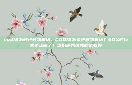 cod16怎样进装卸货场,COD16怎么进装卸货场?90%的玩家都走错了!这份保姆级教程请收好