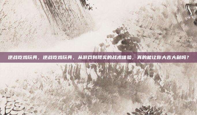 逆战吃鸡玩具,逆战吃鸡玩具,从游戏到现实的战术体验,真的能让你大吉大利吗?