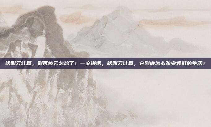 啥叫云计算,别再被云忽悠了!一文讲透,啥叫云计算,它到底怎么改变我们的生活?
