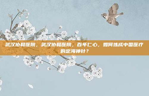 武汉协和医院,武汉协和医院,百年仁心,如何炼成中国医疗的定海神针?