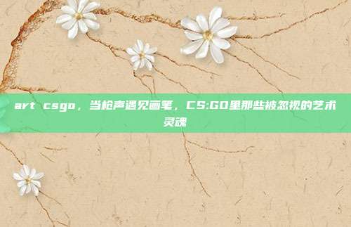 art csgo,当枪声遇见画笔,CS:GO里那些被忽视的艺术灵魂