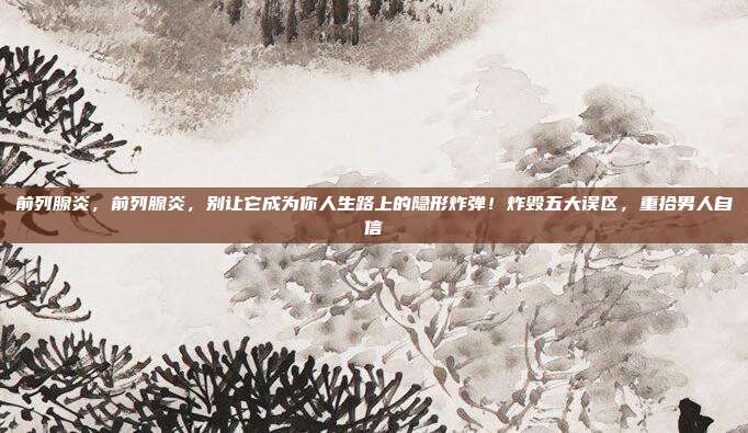 前列腺炎，前列腺炎，别让它成为你人生路上的隐形炸弹！炸毁五大误区，重拾男人自信