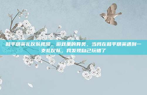 和平精英礼仪队视频,游戏里的异类,当我在和平精英遇到一支礼仪队,我发现自己玩错了