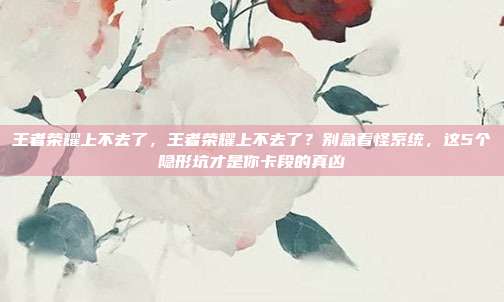 王者荣耀上不去了,王者荣耀上不去了?别急着怪系统,这5个隐形坑才是你卡段的真凶