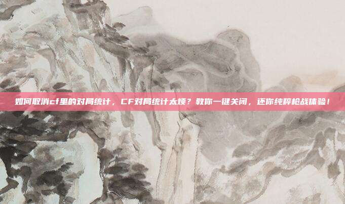 如何取消cf里的对局统计，CF对局统计太烦？教你一键关闭，还你纯粹枪战体验！