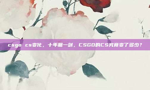 csgo cs变化,十年磨一剑,CSGO的CS究竟变了多少?