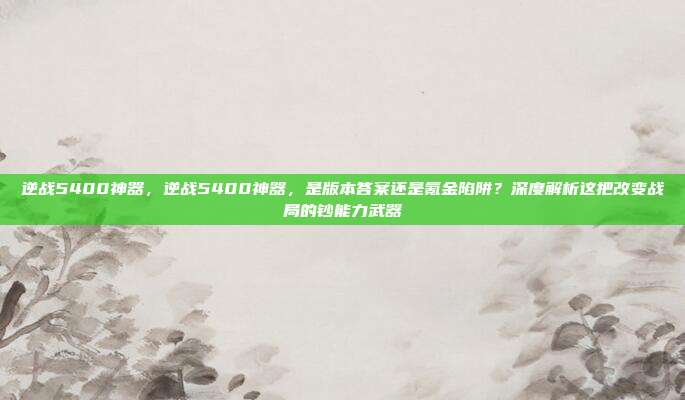 逆战5400神器，逆战5400神器，是版本答案还是氪金陷阱？深度解析这把改变战局的钞能力武器