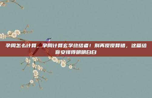 孕周怎么计算,孕周计算玄学终结者!别再傻傻算错,这篇给你安排得明明白白