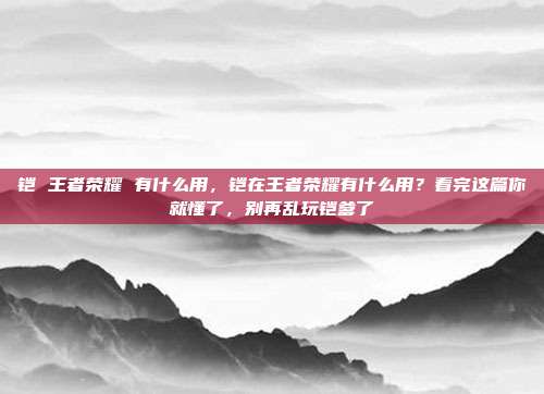 铠 王者荣耀 有什么用，铠在王者荣耀有什么用？看完这篇你就懂了，别再乱玩铠爹了