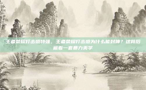 王者荣耀打击感特强，王者荣耀打击感为什么能封神？这背后藏着一套暴力美学