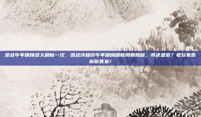 逆战牛年精良多久刷新一次，逆战冷知识牛年精良刷新周期揭秘，等还是氪？老玩家告诉你答案！