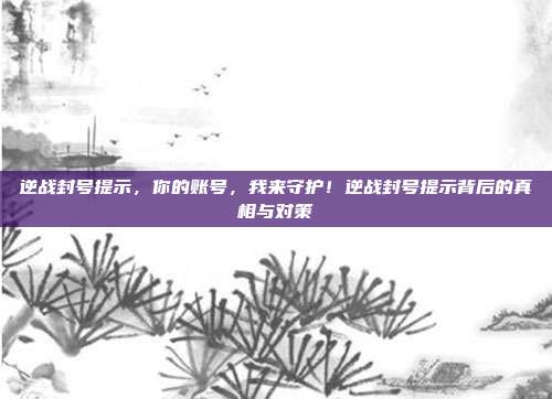 逆战封号提示，你的账号，我来守护！逆战封号提示背后的真相与对策
