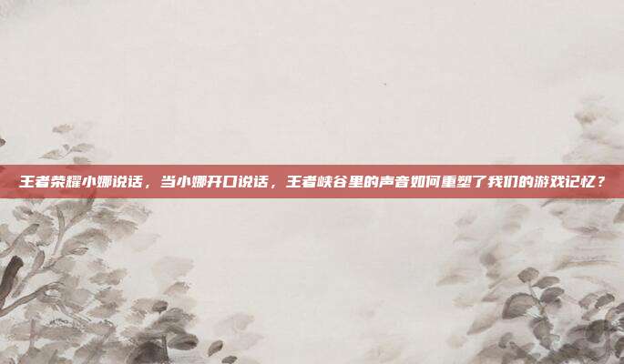 王者荣耀小娜说话，当小娜开口说话，王者峡谷里的声音如何重塑了我们的游戏记忆？