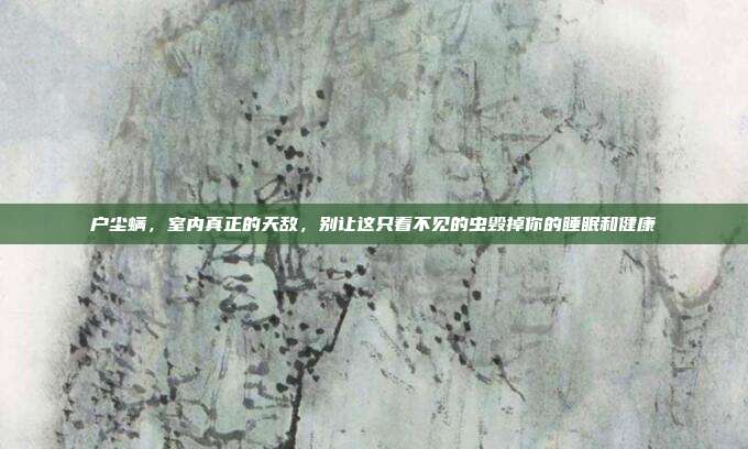 户尘螨，室内真正的天敌，别让这只看不见的虫毁掉你的睡眠和健康