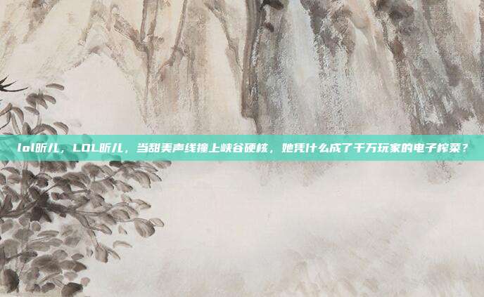 lol昕儿,LOL昕儿,当甜美声线撞上峡谷硬核,她凭什么成了千万玩家的电子榨菜?