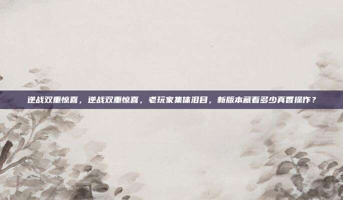 逆战双重惊喜,逆战双重惊喜,老玩家集体泪目,新版本藏着多少真香操作?