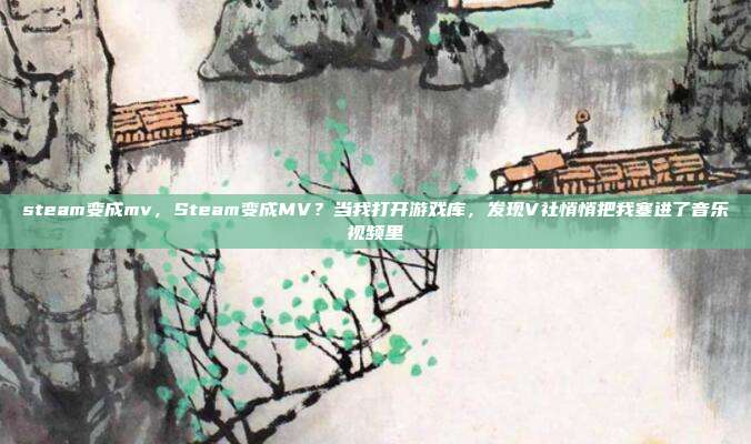 steam变成mv,Steam变成MV?当我打开游戏库,发现V社悄悄把我塞进了音乐视频里