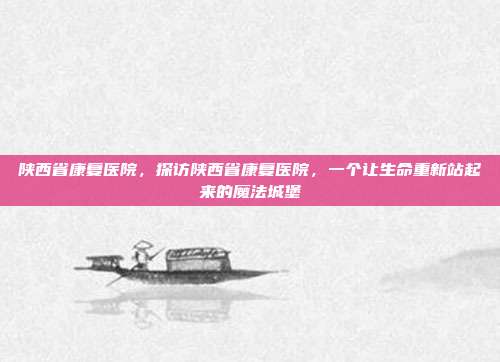陕西省康复医院,探访陕西省康复医院,一个让生命重新站起来的魔法城堡