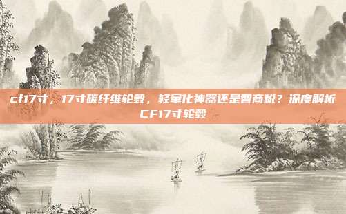 cf17寸,17寸碳纤维轮毂,轻量化神器还是智商税?深度解析CF17寸轮毂