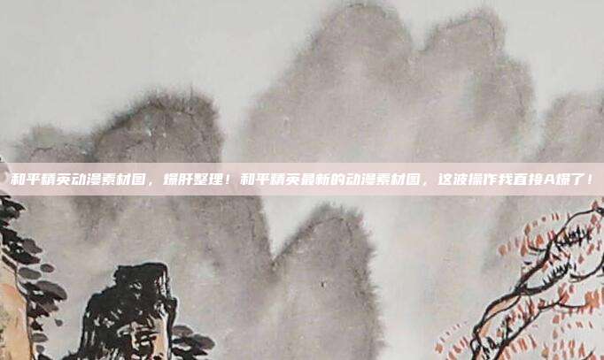 和平精英动漫素材图,爆肝整理!和平精英最新的动漫素材图,这波操作我直接A爆了!