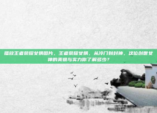 播放王者荣耀女娲图片,王者荣耀女娲,从冷门到封神,这位创世女神的美貌与实力你了解多少?