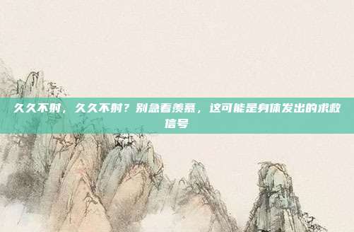 久久不射，久久不射？别急着羡慕，这可能是身体发出的求救信号