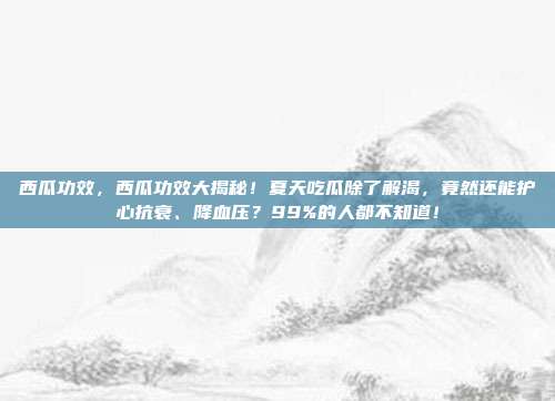 西瓜功效,西瓜功效大揭秘!夏天吃瓜除了解渴,竟然还能护心抗衰、降血压?99%的人都不知道!