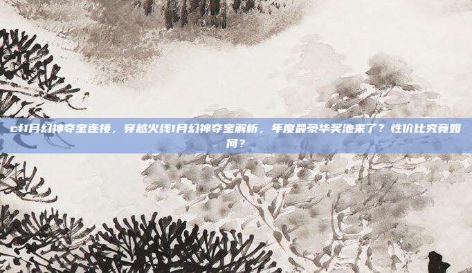 cf1月幻神夺宝连接,穿越火线1月幻神夺宝解析,年度最豪华奖池来了?性价比究竟如何?