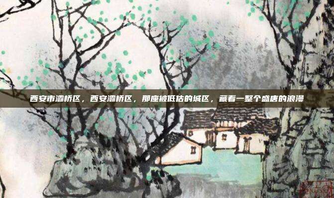 西安市灞桥区，西安灞桥区，那座被低估的城区，藏着一整个盛唐的浪漫