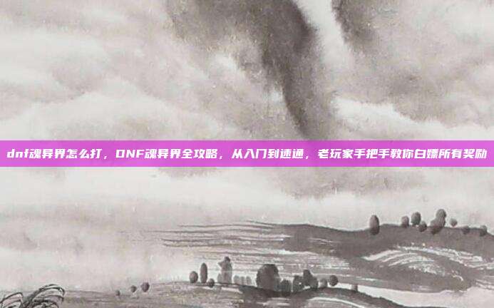 dnf魂异界怎么打,DNF魂异界全攻略,从入门到速通,老玩家手把手教你白嫖所有奖励
