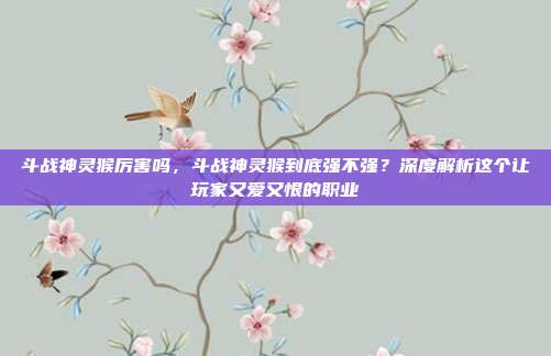斗战神灵猴厉害吗,斗战神灵猴到底强不强?深度解析这个让玩家又爱又恨的职业