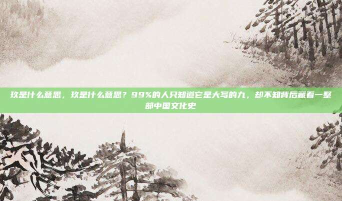 玖是什么意思,玖是什么意思?99%的人只知道它是大写的九,却不知背后藏着一整部中国文化史