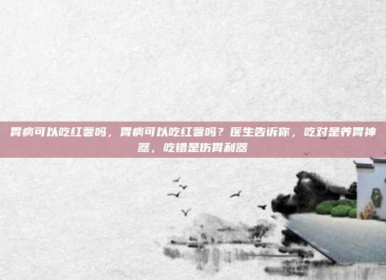 胃病可以吃红薯吗,胃病可以吃红薯吗?医生告诉你,吃对是养胃神器,吃错是伤胃利器