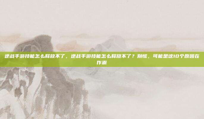 逆战手游技能怎么释放不了,逆战手游技能怎么释放不了?别慌,可能是这10个原因在作祟