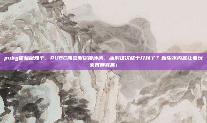 pubg体验服知乎，PUBG体验服深度评测，蓝洞这次终于开窍了？新版本内容让老玩家直呼真香！