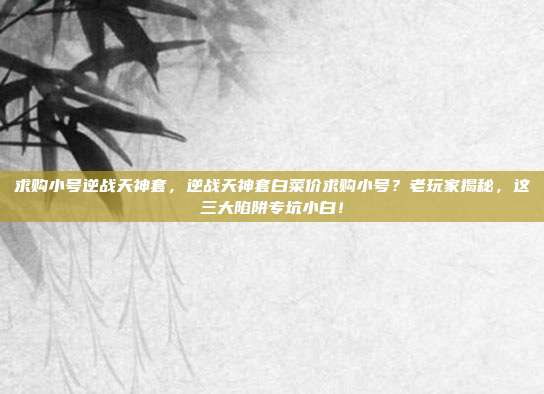 求购小号逆战天神套，逆战天神套白菜价求购小号？老玩家揭秘，这三大陷阱专坑小白！