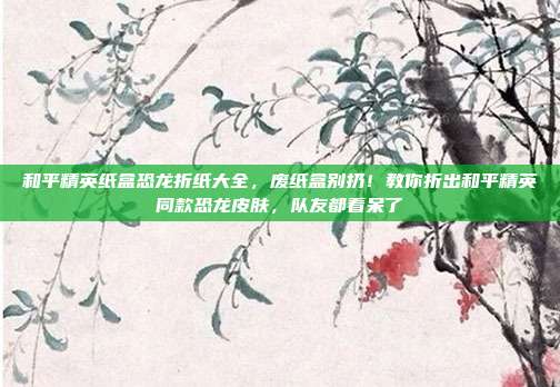 和平精英纸盒恐龙折纸大全,废纸盒别扔!教你折出和平精英同款恐龙皮肤,队友都看呆了