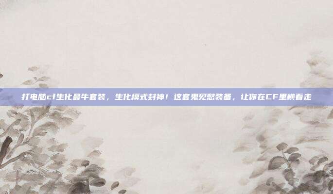 打电脑cf生化最牛套装,生化模式封神!这套鬼见愁装备,让你在CF里横着走