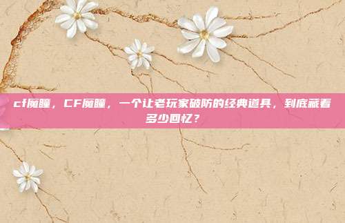cf魔瞳,CF魔瞳,一个让老玩家破防的经典道具,到底藏着多少回忆?