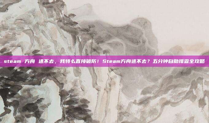 steam 方舟 进不去,我特么直接破防!Steam方舟进不去?五分钟自助排查全攻略
