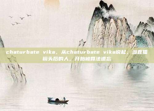 chaturbate vika，从chaturbate vika说起，当直播镜头后的人，开始被算法遗忘
