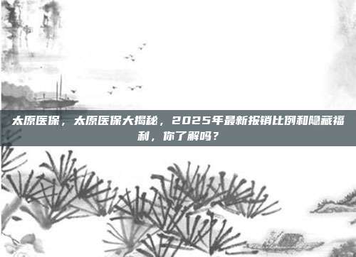 太原医保,太原医保大揭秘,2025年最新报销比例和隐藏福利,你了解吗?