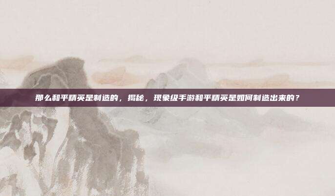 那么和平精英是制造的，揭秘，现象级手游和平精英是如何制造出来的？